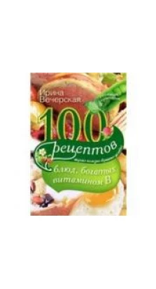 100 рецептов блюд, богатых витамином В. Ирина Вечерская
