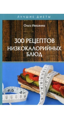 300 рецептов низкокалорийных блюд. Ольга Ивушкина