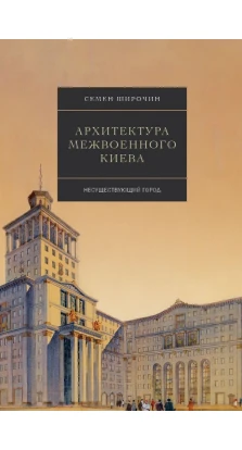 Архитектура межвоенного Киева. Несуществующий город. Семен Широчин