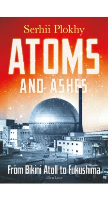 Atoms and Ashes : From Bikini Atoll to Fukushima. Сергей Плохий (Serhii Plokhy)