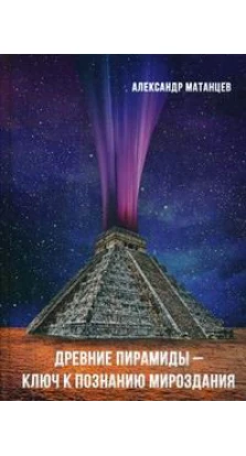 Древние пирамиды - ключ к познанию мироздания. 2-е издание. Александр Матанцев