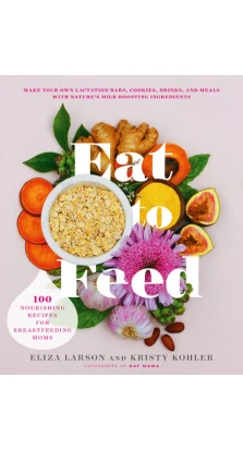 Eat to Feed: 80 Nourishing Recipes for Breastfeeding Moms. Eliza Larson. Kristy Kohler