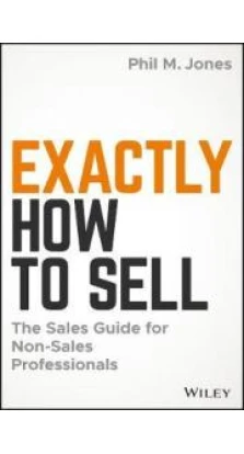 Exactly How to Sell : The Sales Guide for Non-Sales Professionals. Phil M. Jones
