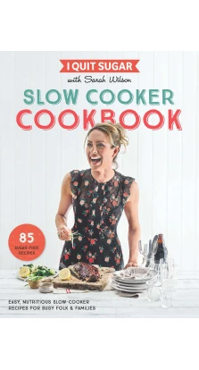 I Quit Sugar Slow Cooker Cookbook: 85 Easy, Nutritious Slow-Cooker Recipes for Busy Folk and Famili. Сара Уилсон