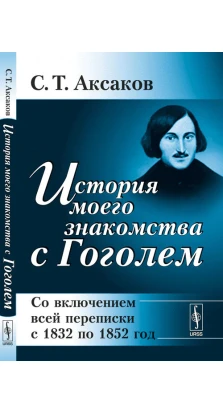 История моего знакомства с Гоголем: Со включением всей переписки с 1832 по 1852 год. С. Т. Аксаков