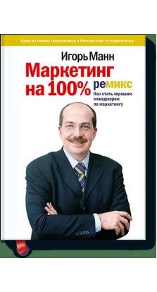 Маркетинг на 100%: ремикс: как стать хорошим менеджером по маркетингу. 10-е изд. Игорь Манн