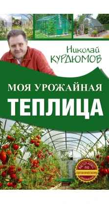 Моя урожайная теплица. Николай Иванович Курдюмов
