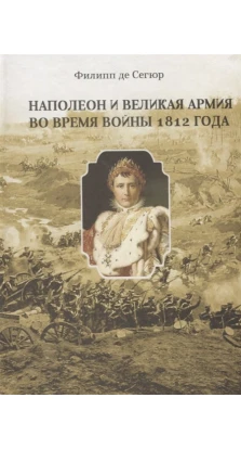 Наполеон и Великая Армия во время войны 1812 года. Филипп-Поль де Сегюр