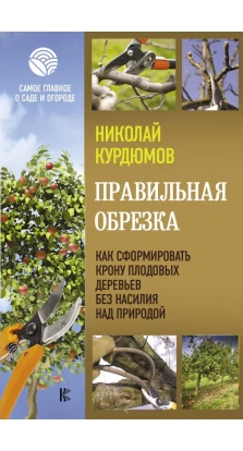 Правильная обрезка. Как сформировать крону плодовых деревьев без насилия над природой. Николай Иванович Курдюмов
