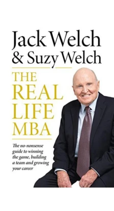 The Real-Life MBA: The No-Nonsense Guide to Winning the Game, Building a Team and Growing Your Career. Jack Welch. Suzy Welch