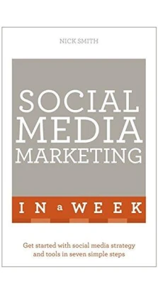 Social Media Marketing in a Week: Create Your Successful Social Media Strategy in Just Seven Days. Nick Smith