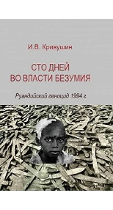 Сто дней во власти безумия: руандийский геноцид 1994 г.. Иван Кривушин