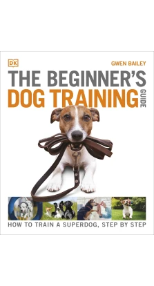 The Beginner's Dog Training Guide: How to Train a Superdog, Step by Step. Gwen Bailey
