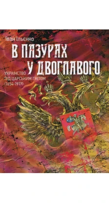 В пазурах у двоглавого. Українство під царським гнітом (1654-1917). Иван Ильенко