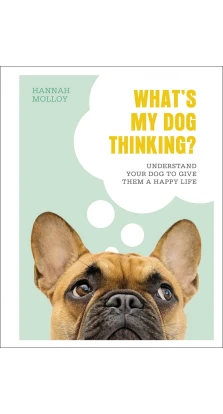 What's My Dog Thinking? Understand Your Dog to Give Them a Happy Life. Hannah Molloy